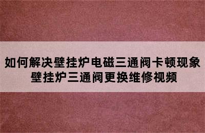 如何解决壁挂炉电磁三通阀卡顿现象 壁挂炉三通阀更换维修视频